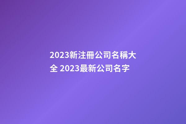 2023新注冊公司名稱大全 2023最新公司名字-第1張-公司起名-玄機派